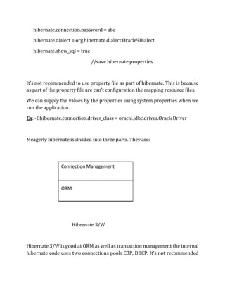 hibernate.connection.password = abc
hibernate.dialect = org.hibernate.dialect.Oracle9Dialect
hibernate.show_sql = true
//save hibernate.properties
It’s not recommended to use property file as part of hibernate. This is because
as part of the property file are can’t configuration the mapping resource files.
We can supply the values by the properties using system properties when we
run the application.
Ex: -Dhibernate.connection.driver_class = oracle.jdbc.driver.OracleDriver
Meagerly hibernate is divided into three parts. They are:
Hibernate S/W
Hibernate S/W is good at ORM as well as transaction management the internal
hibernate code uses two connections pools C3P, DBCP. It’s not recommended
Connection Management
ORM
Transaction Management
 