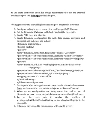 to use there connection pools. It’s always recommended to use the external
connection pool like weblogic connection pool.
*Using procedure to use weblogic connection pool program in hibernate.
1. Configure weblogic server connection pool by specify JNDI name.
2. Get the hibernate S/W place in lib folder and set the class path.
3. Create POJO class and hbm file.
4. Create hibernate configuration file with data source, username and
password and jndi.class and jndi.url
<hibernate-configuration>
<Session-Factory>
<property
name=“hibernate.connection.datasource”>mypool</property>
<propery name=“hibernate.connection.username”>admin</property>
<propery name=“hibernate.connection.password”>inetsolv</property>
<propery
name=“hibernate.jndi.class”>weblogic.jndi.WLInitialContextFactory
</property>
<propery name=“hibernate.jndi.url”>t3://localhost7001/</property>
<propery name=“hibernate.show_sql”>true</property>
<mapping resource = “a.hbm.xml”/>
</Session-Factory>
</hibernate-configuration>
5. Develop the hibernate application to store the data into database server.
Note: we have set the class path to web.jar or set DomainEnv.cmd
6. When we are configuration are using connection pool as part of
hibernate we have choose use jndi data source rather then jdbc driver.
7. To set the class path to resolve the problem of
weblogic.jndi.WLInitialContextFactory we are added weblogic.jar in the
class path.
8. Hibernate can be used to communicate with any DB server.
 