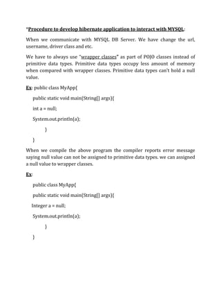 *Procedure to develop hibernate application to interact with MYSQL:
When we communicate with MYSQL DB Server. We have change the url,
username, driver class and etc.
We have to always use “wrapper classes” as part of POJO classes instead of
primitive data types. Primitive data types occupy less amount of memory
when compared with wrapper classes. Primitive data types can’t hold a null
value.
Ex: public class MyApp{
public static void main(String[] args){
int a = null;
System.out.println(a);
}
}
When we compile the above program the compiler reports error message
saying null value can not be assigned to primitive data types. we can assigned
a null value to wrapper classes.
Ex:
public class MyApp{
public static void main(String[] args){
Integer a = null;
System.out.println(a);
}
}
 