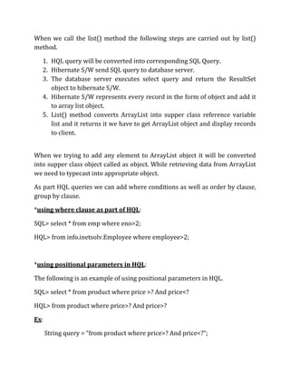 When we call the list() method the following steps are carried out by list()
method.
1. HQL query will be converted into corresponding SQL Query.
2. Hibernate S/W send SQL query to database server.
3. The database server executes select query and return the ResultSet
object to hibernate S/W.
4. Hibernate S/W represents every record in the form of object and add it
to array list object.
5. List() method converts ArrayList into supper class reference variable
list and it returns it we have to get ArrayList object and display records
to client.
When we trying to add any element to ArrayList object it will be converted
into supper class object called as object. While retrieving data from ArrayList
we need to typecast into appropriate object.
As part HQL queries we can add where conditions as well as order by clause,
group by clause.
*using where clause as part of HQL:
SQL> select * from emp where eno>2;
HQL> from info.inetsolv.Employee where employee>2;
*using positional parameters in HQL:
The following is an example of using positional parameters in HQL.
SQL> select * from product where price >? And price<?
HQL> from product where price>? And price>?
Ex:
String query = “from product where price>? And price<?”;
 