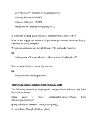 Query hqlquery = hsession.createquery(query);
hqlquery.SetDouble(0,2000);
hqlquery.SetDouble(1,5000);
ArrayList List = (ArrayList)hqlquery.list();
In hibernate the HQL query positional parameter index starts with 0.
If we do not supply the values to all positional parameters hibernate display
an exception query exception.
We can use alias names as part of HQL query by using a keyword as.
Ex:
String query = “from product as p where p.price>? and p.price<?”;
We can use order by as part of HQL queries.
Ex:
from product order by price desc
*Retrieving specific columns from employee table:
The following example get employeeNo, employeeName columns only from
the database server.
String query = “select employeeNO,employeeName from
info.inetsolv.Employee”;
Query hql query = hsession.CreateQuery(Query);
Arraylist List = (Arraylist)hqlQuery.List();
 