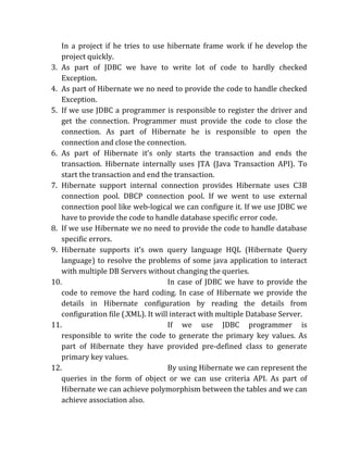 In a project if he tries to use hibernate frame work if he develop the
project quickly.
3. As part of JDBC we have to write lot of code to hardly checked
Exception.
4. As part of Hibernate we no need to provide the code to handle checked
Exception.
5. If we use JDBC a programmer is responsible to register the driver and
get the connection. Programmer must provide the code to close the
connection. As part of Hibernate he is responsible to open the
connection and close the connection.
6. As part of Hibernate it’s only starts the transaction and ends the
transaction. Hibernate internally uses JTA (Java Transaction API). To
start the transaction and end the transaction.
7. Hibernate support internal connection provides Hibernate uses C3B
connection pool. DBCP connection pool. If we went to use external
connection pool like web-logical we can configure it. If we use JDBC we
have to provide the code to handle database specific error code.
8. If we use Hibernate we no need to provide the code to handle database
specific errors.
9. Hibernate supports it’s own query language HQL (Hibernate Query
language) to resolve the problems of some java application to interact
with multiple DB Servers without changing the queries.
10. In case of JDBC we have to provide the
code to remove the hard coding. In case of Hibernate we provide the
details in Hibernate configuration by reading the details from
configuration file (.XML). It will interact with multiple Database Server.
11. If we use JDBC programmer is
responsible to write the code to generate the primary key values. As
part of Hibernate they have provided pre-defined class to generate
primary key values.
12. By using Hibernate we can represent the
queries in the form of object or we can use criteria API. As part of
Hibernate we can achieve polymorphism between the tables and we can
achieve association also.
 