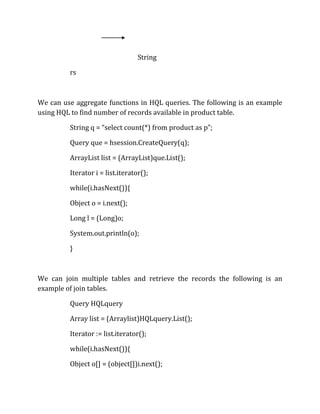 String
rs
We can use aggregate functions in HQL queries. The following is an example
using HQL to find number of records available in product table.
String q = “select count(*) from product as p”;
Query que = hsession.CreateQuery(q);
ArrayList list = (ArrayList)que.List();
Iterator i = list.iterator();
while(i.hasNext()){
Object o = i.next();
Long l = (Long)o;
System.out.println(o);
}
We can join multiple tables and retrieve the records the following is an
example of join tables.
Query HQLquery
Array list = (Arraylist)HQLquery.List();
Iterator := list.iterator();
while(i.hasNext()){
Object o[] = (object[])i.next();
 