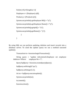 for(int j=0;j<0.length;j++){
Employee e = (Employee) o[0];
Product p = (Product) o[1];
System.out.println(e.getEmployee NO() + “t”);
System.out.println(e.getEmployee Name() + “t”);
System.out.println(p.getpid() + “t”);
System.out.println(p.getName() + “t”);
}
}
By using HQL we can perform updating, deletion and insert records into a
database server. To send the update query we use a method executed
update().
Transaction tx = hsession.beginTransaction();
String query = “update info.inetsolv.Employee set employee
Address=! Where employee No = ?”;
Query hqlQuery = hsession.createQuery(Query);
hqlQuery.setString(0,”xyz”);
hqlQuery.setInteger(1,1);
int no = hqlQuery.executeupdate();
System.out.println(no);
tx.commit();
hsession.close();
 