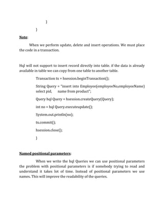 }
}
Note:
When we perform update, delete and insert operations. We must place
the code in a transaction.
Hql will not support to insert record directly into table. if the data is already
available in table we can copy from one table to another table.
Transaction tx = hsession.beginTransaction();
String Query = “insert into Employee(employeeNo,employeeName)
select pid, name from product”;
Query hql Query = hsession.createQuery(Query);
int no = hql Query.executeupdate();
System.out.println(no);
tx.commit();
hsession.close();
}
Named positional parameters:
When we write the hql Queries we can use positional parameters
the problem with positional parameters is if somebody trying to read and
understand it takes lot of time. Instead of positional parameters we use
names. This will improve the readability of the queries.
 