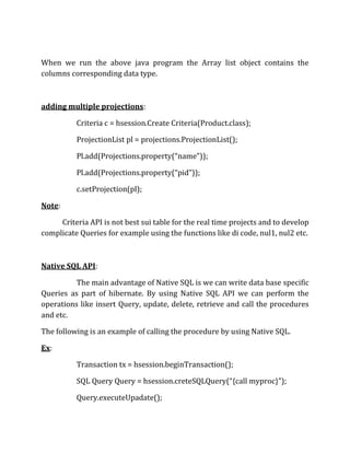When we run the above java program the Array list object contains the
columns corresponding data type.
adding multiple projections:
Criteria c = hsession.Create Criteria(Product.class);
ProjectionList pl = projections.ProjectionList();
Pl.add(Projections.property(“name”));
Pl.add(Projections.property(“pid”));
c.setProjection(pl);
Note:
Criteria API is not best sui table for the real time projects and to develop
complicate Queries for example using the functions like di code, nul1, nul2 etc.
Native SQL API:
The main advantage of Native SQL is we can write data base specific
Queries as part of hibernate. By using Native SQL API we can perform the
operations like insert Query, update, delete, retrieve and call the procedures
and etc.
The following is an example of calling the procedure by using Native SQL.
Ex:
Transaction tx = hsession.beginTransaction();
SQL Query Query = hsession.creteSQLQuery(“{call myproc}”);
Query.executeUpadate();
 