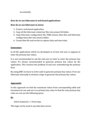 tx.commit();
How do we use hibernate in web based applications:
How do we use hibernate in sturts:
1. Create a web based application.
2. Copy all the hibernate related jar files into project lib folder.
3. Copy hibernate configuration file, POJO classes, hbm files and hibernate
configuration files into classes folder.
4. Create hbm file and servlet to capture data and store data.
Generators:
In all the applications which we developed as of new end user is suppose to
enter the primary key values.
It is not recommended to ask the end user to enter to enter the primary key
values. It’s always recommended to generate primary key values by the
application. This resolves the problem of end user remembering the primary
keys.
By using JDBC we have to write code to generate primary key values. If we use
hibernate internally it contains a logic to generate the primary key values.
Approach1:
In this approach we find the maximum values from corresponding table and
increment by one and use it as primary key value to find the next primary key
value we can use the following query.
Ex:
Select max(eno) + 1 from emp;
This logic can be used in any data base server.
 