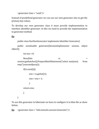<generator class = “uuid”/>
Instead of predefined generator we can use our own generator also to get the
primary key values.
To develop our own generator class it must provide implementation to
interface identifier generator. In this we need to provide the implementation
to generator method.
Ex:
public class OurOwnGenerator implements Identifier Generator{
public serializable generator(SessionImplementor session, object
object){
int eno = 0;
ResultSet rs =
session.getbatcher().PrepareBatchStatement(“select max(eno) from
emp”).executeQuery();
if(rs.next()){
eno = rs.getInt(1);
eno = eno + 1;
}
return eno;
}
}
To use this generator in hibernate we have to configure it in hbm file as show
below.
Ex: <generator class = “info.inetsolv.ourown Generator”/>
 