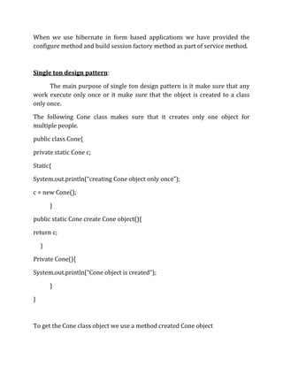 When we use hibernate in form based applications we have provided the
configure method and build session factory method as part of service method.
Single ton design pattern:
The main purpose of single ton design pattern is it make sure that any
work execute only once or it make sure that the object is created to a class
only once.
The following Cone class makes sure that it creates only one object for
multiple people.
public class Cone{
private static Cone c;
Static{
System.out.println(“creating Cone object only once”);
c = new Cone();
}
public static Cone create Cone object(){
return c;
}
Private Cone(){
System.out.println(“Cone object is created”);
}
}
To get the Cone class object we use a method created Cone object
 