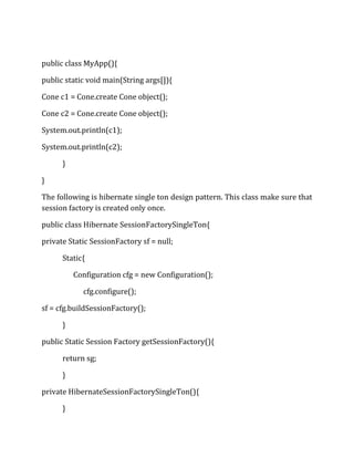 public class MyApp(){
public static void main(String args[]){
Cone c1 = Cone.create Cone object();
Cone c2 = Cone.create Cone object();
System.out.println(c1);
System.out.println(c2);
}
}
The following is hibernate single ton design pattern. This class make sure that
session factory is created only once.
public class Hibernate SessionFactorySingleTon{
private Static SessionFactory sf = null;
Static{
Configuration cfg = new Configuration();
cfg.configure();
sf = cfg.buildSessionFactory();
}
public Static Session Factory getSessionFactory(){
return sg;
}
private HibernateSessionFactorySingleTon(){
}
 