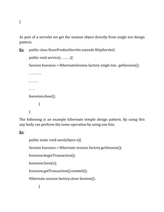 }
As part of a servelet we get the session object directly from single ton design
pattern.
Ex: public class StoreProductServlet extends HttpServlet{
public void service(. . . . . . ){
Session hsession = HibernateSession factory single ton . getSession();
. . . . . . . .
. . . . . .
. . . .
hsession.close();
}
}
The following is an example hibernate temple design pattern. By using this
any body can perform the some operation by using one line.
Ex:
public static void save(object o){
Session hsession = Hibernate session factory.getSession();
hsession.beginTransaction();
hsession.Save(o);
hsession.getTransaction().commit();
Hibernate session factory.close Session();
}
 