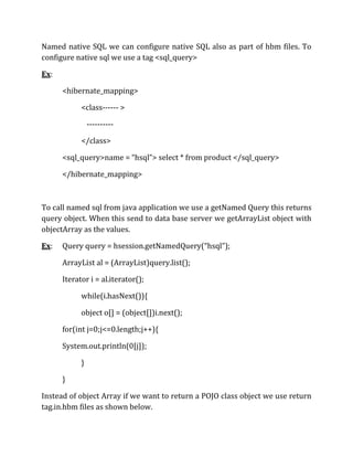 Named native SQL we can configure native SQL also as part of hbm files. To
configure native sql we use a tag <sql_query>
Ex:
<hibernate_mapping>
<class------ >
----------
</class>
<sql_query>name = “hsql”> select * from product </sql_query>
</hibernate_mapping>
To call named sql from java application we use a getNamed Query this returns
query object. When this send to data base server we getArrayList object with
objectArray as the values.
Ex: Query query = hsession.getNamedQuery(“hsql”);
ArrayList al = (ArrayList)query.list();
Iterator i = al.iterator();
while(i.hasNext()){
object o[] = (object[])i.next();
for(int j=0;j<=0.length;j++){
System.out.println(0[j]);
}
}
Instead of object Array if we want to return a POJO class object we use return
tag.in.hbm files as shown below.
 