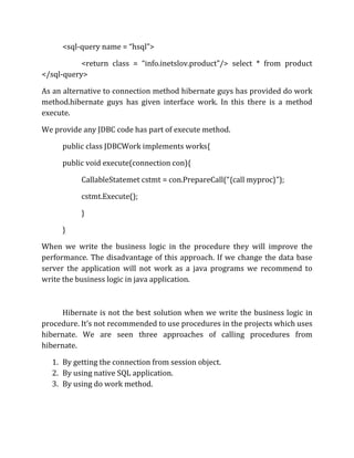 <sql-query name = “hsql”>
<return class = “info.inetslov.product”/> select * from product
</sql-query>
As an alternative to connection method hibernate guys has provided do work
method.hibernate guys has given interface work. In this there is a method
execute.
We provide any JDBC code has part of execute method.
public class JDBCWork implements works{
public void execute(connection con){
CallableStatemet cstmt = con.PrepareCall(“{call myproc}”);
cstmt.Execute();
}
}
When we write the business logic in the procedure they will improve the
performance. The disadvantage of this approach. If we change the data base
server the application will not work as a java programs we recommend to
write the business logic in java application.
Hibernate is not the best solution when we write the business logic in
procedure. It’s not recommended to use procedures in the projects which uses
hibernate. We are seen three approaches of calling procedures from
hibernate.
1. By getting the connection from session object.
2. By using native SQL application.
3. By using do work method.
 
