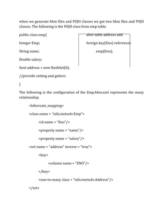 when we generate hbm files and POJO classes we got two hbm files and POJO
classes. The following is the POJO class from emp table.
public class emp{ alter table address add
Integer Emp; foreign key(Eno) references
String name; emp(Eno);
Double salary;
Sent address = new HashSet(0);
//provide setting and getters
}
The following is the configuration of the Emp.hbm.xml represents the many
relationship.
<hibernate_mapping>
<class name = “info.inetsolv.Emp”>
<id name = “Eno”/>
<property name = “name”/>
<property name = “salary”/>
<set name = “address” inverse = “true”>
<key>
<column name = “ENO”/>
</key>
<one-to-many class = “info.inetsolv.Address”/>
</set>
 