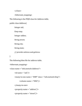 </class>
<hibernate_mapping>
The following is the POJO class for Address table.
public class Address{
Integer aid;
Emp emp;
Integer addno;
String street;
String city;
String state;
// provide settress and gettress
}
The following hbm file for address table.
<hibernate_mapping>
<class name = “info.inetsolv.Address”>
<id name = “aid”/>
<many-to-one name = “EMP” class = “info.inetsolv.Emp”>
<column name = “ENO”/>
</many-to-one>
<property name = “addrno”/>
<property name = “street”/>
 
