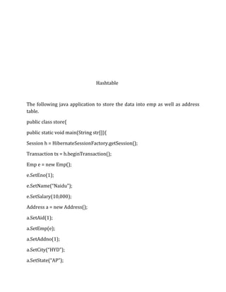 Hashtable
The following java application to store the data into emp as well as address
table.
public class store{
public static void main(String str[]){
Session h = HibernateSessionFactory.getSession();
Transaction tx = h.beginTransaction();
Emp e = new Emp();
e.SetEno(1);
e.SetName(“Naidu”);
e.SetSalary(10,000);
Address a = new Address();
a.SetAid(1);
a.SetEmp(e);
a.SetAddno(1);
a.SetCity(“HYD”);
a.SetState(“AP”);
 