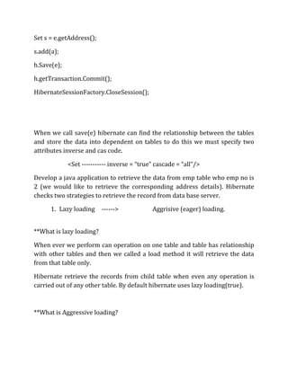 Set s = e.getAddress();
s.add(a);
h.Save(e);
h.getTransaction.Commit();
HibernateSessionFactory.CloseSession();
When we call save(e) hibernate can find the relationship between the tables
and store the data into dependent on tables to do this we must specify two
attributes inverse and cas code.
<Set ----------- inverse = “true” cascade = “all”/>
Develop a java application to retrieve the data from emp table who emp no is
2 (we would like to retrieve the corresponding address details). Hibernate
checks two strategies to retrieve the record from data base server.
1. Lazy loading ------> Aggrisive (eager) loading.
**What is lazy loading?
When ever we perform can operation on one table and table has relationship
with other tables and then we called a load method it will retrieve the data
from that table only.
Hibernate retrieve the records from child table when even any operation is
carried out of any other table. By default hibernate uses lazy loading(true).
**What is Aggressive loading?
 