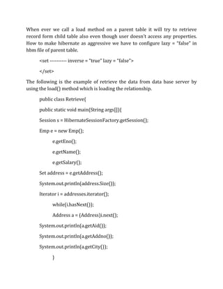 When ever we call a load method on a parent table it will try to retrieve
record form child table also even though user doesn’t access any properties.
How to make hibernate as aggressive we have to configure lazy = “false” in
hbm file of parent table.
<set ---------- inverse = “true” lazy = “false”>
</set>
The following is the example of retrieve the data from data base server by
using the load() method which is loading the relationship.
public class Retrieve{
public static void main(String args[]){
Session s = HibernateSessionFactory.getSession();
Emp e = new Emp();
e.getEno();
e.getName();
e.getSalary();
Set address = e.getAddress();
System.out.println(address.Size());
Iterator i = addresses.iterator();
while(i.hasNext());
Address a = (Address)i.next();
System.out.println(a.getAid());
System.out.println(a.getAddno());
System.out.println(a.getCity());
}
 
