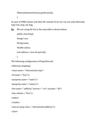 HibernateSessionFactory.getSession();
}
As part of POJO classes and hbm file instead of set we can use only hibernate
type List, map, set, bag.
Ex: We are using the list in the emp table is shown below.
public class Emp{
Integer eno;
String name;
Double salary;
List address = new ArrayList();
}
The following configuration of Emp.hbm.xml
<hibernat_mapping>
<class name = “info.inetsolv.emp”>
<id name = “Eno”/>
<property name = “name”/>
<property name = “salary”/>
<list name = “address” inverse = “+ve” cascade = “all”>
<key column = “Eno”/>
<index>
</index>
<one-to-many class = “info.inetsolv.Address”/>
</list>
 