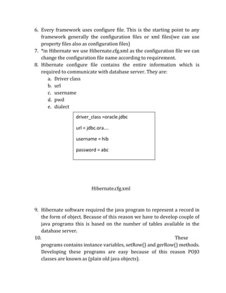 6. Every framework uses configure file. This is the starting point to any
framework generally the configuration files or xml files(we can use
property files also as configuration files)
7. *in Hibernate we use Hibernate.cfg.xml as the configuration file we can
change the configuration file name according to requirement.
8. Hibernate configure file contains the entire information which is
required to communicate with database server. They are:
a. Driver class
b. url
c. username
d. pwd
e. dialect
Hibernate.cfg.xml
9. Hibernate software required the java program to represent a record in
the form of object. Because of this reason we have to develop couple of
java programs this is based on the number of tables available in the
database server.
10. These
programs contains instance variables, setRow() and gerRow() methods.
Developing these programs are easy because of this reason POJO
classes are known as (plain old java objects).
driver_class =oracle.jdbc
url = jdbc.ora….
username = hib
password = abc
dialect = OracleDialect
//information about HRM files
 