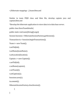 </hibernate-mapping> //team.hbm.xml
Similar to team POJO class and hbm file, develop captain java and
captain.hbm.xml
*Develop the hibernate application to store data in to data base server.
public class StoreTeamDetails{
public static void main(String[] args){
Session hsession = HibernateSessionFactory.getSession();
Transaction tx = hsession.beginTransactions();
Team t = new Team();
t.setTid(tid);
t.setName(teamName);
t.setLocation(location);
Captain c = new Captain();
c.setTid(tid);
c.setName(captain);
c.setTeam(t);
t.setCaption(c);
hsession.save(c);
tx.commit();
HibenateSessionFactory.closeSession();
}
}
 