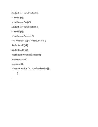 Student s1 = new Student();
s1.setSid(1);
s1.setSname(“raju”);
Student s2 = new Student();
s2.setSid(2);
s2.setSname(“naveen”);
setStudents = c.getStudentCourse();
Students.add(s1);
Students.add(s2);
c.setStudentCourses(students);
hsession.save(c);
tx.commit();
HibenateSessionFactory.closeSession();
}
}
 