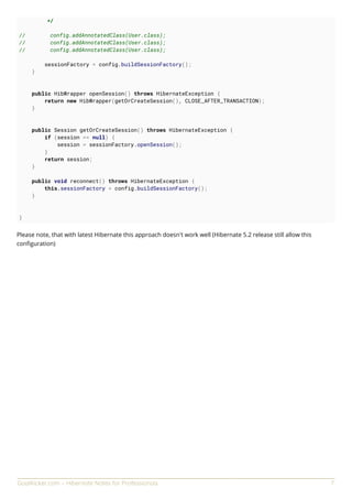 GoalKicker.com – Hibernate Notes for Professionals 7
*/
// config.addAnnotatedClass(User.class);
// config.addAnnotatedClass(User.class);
// config.addAnnotatedClass(User.class);
sessionFactory = config.buildSessionFactory();
}
public HibWrapper openSession() throws HibernateException {
return new HibWrapper(getOrCreateSession(), CLOSE_AFTER_TRANSACTION);
}
public Session getOrCreateSession() throws HibernateException {
if (session == null) {
session = sessionFactory.openSession();
}
return session;
}
public void reconnect() throws HibernateException {
this.sessionFactory = config.buildSessionFactory();
}
}
Please note, that with latest Hibernate this approach doesn't work well (Hibernate 5.2 release still allow this
conﬁguration)
 