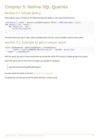 GoalKicker.com – Hibernate Notes for Professionals 16
Chapter 5: Native SQL Queries
Section 5.1: Simple Query
Assuming you have a handle on the Hibernate Session object, in this case named session:
List<Object[]> result = session.createNativeQuery("SELECT * FROM some_table").list();
for (Object[] row : result) {
for (Object col : row) {
System.out.print(col);
}
}
This will retrieve all rows in some_table and place them into the result variable and print every value.
Section 5.2: Example to get a unique result
Object pollAnswered = getCurrentSession().createSQLQuery(
"select * from TJ_ANSWERED_ASW where pol_id = "+pollId+" and prf_log =
'"+logid+"'").uniqueResult();
with this query, you get a unique result when you know the result of the query is always going to be unique.
And if the query returns more than one value, you will get an exception
org.hibernate.NonUniqueResultException
You also check the details in this link here with more discription
So, please be sure that you know the query will return unique result
 