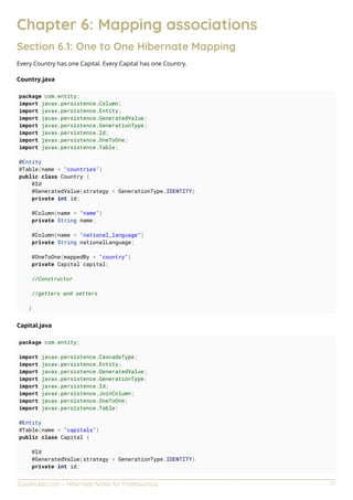 GoalKicker.com – Hibernate Notes for Professionals 17
Chapter 6: Mapping associations
Section 6.1: One to One Hibernate Mapping
Every Country has one Capital. Every Capital has one Country.
Country.java
package com.entity;
import javax.persistence.Column;
import javax.persistence.Entity;
import javax.persistence.GeneratedValue;
import javax.persistence.GenerationType;
import javax.persistence.Id;
import javax.persistence.OneToOne;
import javax.persistence.Table;
@Entity
@Table(name = "countries")
public class Country {
@Id
@GeneratedValue(strategy = GenerationType.IDENTITY)
private int id;
@Column(name = "name")
private String name;
@Column(name = "national_language")
private String nationalLanguage;
@OneToOne(mappedBy = "country")
private Capital capital;
//Constructor
//getters and setters
}
Capital.java
package com.entity;
import javax.persistence.CascadeType;
import javax.persistence.Entity;
import javax.persistence.GeneratedValue;
import javax.persistence.GenerationType;
import javax.persistence.Id;
import javax.persistence.JoinColumn;
import javax.persistence.OneToOne;
import javax.persistence.Table;
@Entity
@Table(name = "capitals")
public class Capital {
@Id
@GeneratedValue(strategy = GenerationType.IDENTITY)
private int id;
 