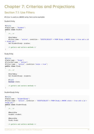 GoalKicker.com – Hibernate Notes for Professionals 19
Chapter 7: Criterias and Projections
Section 7.1: Use Filters
@Filter is used as a WHERE camp, here some examples
Student Entity
@Entity
@Table(name = "Student")
public class Student
{
/*...*/
@OneToMany
@Filter(name = "active", condition = "EXISTS(SELECT * FROM Study s WHERE state = true and s.id
= study_id)")
Set<StudentStudy> studies;
/* getters and setters methods */
}
Study Entity
@Entity
@Table(name = "Study")
@FilterDef(name = "active")
@Filter(name = "active", condition="state = true")
public class Study
{
/*...*/
@OneToMany
Set<StudentStudy> students;
@Field
boolean state;
/* getters and setters methods */
}
StudentStudy Entity
@Entity
@Table(name = "StudentStudy")
@Filter(name = "active", condition = "EXISTS(SELECT * FROM Study s WHERE state = true and s.id =
study_id)")
public class StudentStudy
{
/*...*/
@ManytoOne
Student student;
@ManytoOne
Study study;
/* getters and setters methods */
 