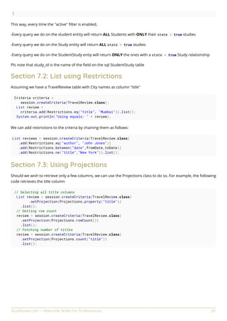 GoalKicker.com – Hibernate Notes for Professionals 20
}
This way, every time the "active" ﬁlter is enabled,
-Every query we do on the student entity will return ALL Students with ONLY their state = true studies
-Every query we do on the Study entity will return ALL state = true studies
-Every query we do on the StudentStudy entiy will return ONLY the ones with a state = true Study relationship
Pls note that study_id is the name of the ﬁeld on the sql StudentStudy table
Section 7.2: List using Restrictions
Assuming we have a TravelReview table with City names as column "title"
Criteria criteria =
session.createCriteria(TravelReview.class);
List review =
criteria.add(Restrictions.eq("title", "Mumbai")).list();
System.out.println("Using equals: " + review);
We can add restrictions to the criteria by chaining them as follows:
List reviews = session.createCriteria(TravelReview.class)
.add(Restrictions.eq("author", "John Jones"))
.add(Restrictions.between("date",fromDate,toDate))
.add(Restrictions.ne("title","New York")).list();
Section 7.3: Using Projections
Should we wish to retrieve only a few columns, we can use the Projections class to do so. For example, the following
code retrieves the title column
// Selecting all title columns
List review = session.createCriteria(TravelReview.class)
.setProjection(Projections.property("title"))
.list();
// Getting row count
review = session.createCriteria(TravelReview.class)
.setProjection(Projections.rowCount())
.list();
// Fetching number of titles
review = session.createCriteria(TravelReview.class)
.setProjection(Projections.count("title"))
.list();
 