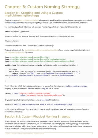 GoalKicker.com – Hibernate Notes for Professionals 21
Chapter 8: Custom Naming Strategy
Section 8.1: Creating and Using a Custom
ImplicitNamingStrategy
Creating a custom ImplicitNamingStrategy allows you to tweak how Hibernate will assign names to non-explicitly
named Entity attributes, including Foreign Keys, Unique Keys, Identiﬁer Columns, Basic Columns, and more.
For example, by default, Hibernate will generate Foreign Keys which are hashed and look similar to:
FKe6hidh4u0qh8y1ijy59s2ee6m
While this is often not an issue, you may wish that the name was more descriptive, such as:
FK_asset_tenant
This can easily be done with a custom ImplicitNamingStrategy.
This example extends the ImplicitNamingStrategyJpaCompliantImpl, however you may choose to implement
ImplicitNamingStrategy if you wish.
import org.hibernate.boot.model.naming.Identifier;
import org.hibernate.boot.model.naming.ImplicitForeignKeyNameSource;
import org.hibernate.boot.model.naming.ImplicitNamingStrategyJpaCompliantImpl;
public class CustomNamingStrategy extends ImplicitNamingStrategyJpaCompliantImpl {
@Override
public Identifier determineForeignKeyName(ImplicitForeignKeyNameSource source) {
return toIdentifier("FK_" + source.getTableName().getCanonicalName() + "_" +
source.getReferencedTableName().getCanonicalName(), source.getBuildingContext());
}
}
To tell Hibernate which ImplicitNamingStrategy to use, deﬁne the hibernate.implicit_naming_strategy
property in your persistence.xml or hibernate.cfg.xml ﬁle as below:
<property name="hibernate.implicit_naming_strategy"
value="com.example.foo.bar.CustomNamingStrategy"/>
Or you can specify the property in hibernate.properties ﬁle as below:
hibernate.implicit_naming_strategy=com.example.foo.bar.CustomNamingStrategy
In this example, all Foreign Keys which do not have an explicitly deﬁned name will now get their name from the
CustomNamingStrategy.
Section 8.2: Custom Physical Naming Strategy
When mapping our entities to database table names we rely on a @Table annotation. But if we have a naming
convention for our database table names, we can implement a custom physical naming strategy in order to tell
hibernate to calculate table names based on the names of the entities, without explicitly stating those names with
@Table annotation. Same goes for attributes and columns mapping.
 
