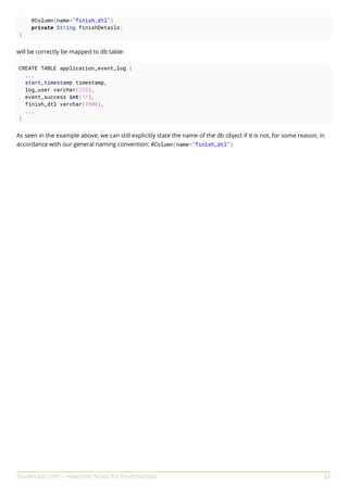 GoalKicker.com – Hibernate Notes for Professionals 23
@Column(name="finish_dtl")
private String finishDetails;
}
will be correctly be mapped to db table:
CREATE TABLE application_event_log (
...
start_timestamp timestamp,
log_user varchar(255),
event_success int(11),
finish_dtl varchar(2000),
...
)
As seen in the example above, we can still explicitly state the name of the db object if it is not, for some reason, in
accordance with our general naming convention: @Column(name="finish_dtl")
 