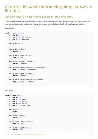 GoalKicker.com – Hibernate Notes for Professionals 25
Chapter 10: Association Mappings between
Entities
Section 10.1: One to many association using XML
This is an example of how you would do a one to many mapping using XML. We will use Author and Book as our
example and assume an author may have written many books, but each book will only have one author.
Author class:
public class Author {
private int id;
private String firstName;
private String lastName;
public Author(){
}
public int getId(){
return id;
}
public void setId(int id){
this.id = id;
}
public String getFirstName(){
return firstName;
}
public void setFirstName(String firstName){
this.firstName = firstName;
}
public String getLastName(){
return lastName;
}
public void setLastName(String lastName){
this.lastName = lastName;
}
}
Book class:
public class Book {
private int id;
private String isbn;
private String title;
private Author author;
private String publisher;
public Book() {
super();
}
public int getId() {
return id;
}
public void setId(int id) {
this.id = id;
}
public String getIsbn() {
return isbn;
 