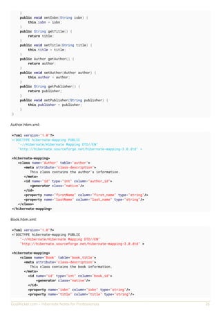 GoalKicker.com – Hibernate Notes for Professionals 26
}
public void setIsbn(String isbn) {
this.isbn = isbn;
}
public String getTitle() {
return title;
}
public void setTitle(String title) {
this.title = title;
}
public Author getAuthor() {
return author;
}
public void setAuthor(Author author) {
this.author = author;
}
public String getPublisher() {
return publisher;
}
public void setPublisher(String publisher) {
this.publisher = publisher;
}
}
Author.hbm.xml:
<?xml version="1.0"?>
<!DOCTYPE hibernate-mapping PUBLIC
"-//Hibernate/Hibernate Mapping DTD//EN"
"http://hibernate.sourceforge.net/hibernate-mapping-3.0.dtd" >
<hibernate-mapping>
<class name="Author" table="author">
<meta attribute="class-description">
This class contains the author's information.
</meta>
<id name="id" type="int" column="author_id">
<generator class="native"/>
</id>
<property name="firstName" column="first_name" type="string"/>
<property name="lastName" column="last_name" type="string"/>
</class>
</hibernate-mapping>
Book.hbm.xml:
<?xml version="1.0"?>
<!DOCTYPE hibernate-mapping PUBLIC
"-//Hibernate/Hibernate Mapping DTD//EN"
"http://hibernate.sourceforge.net/hibernate-mapping-3.0.dtd" >
<hibernate-mapping>
<class name="Book" table="book_title">
<meta attribute="class-description">
This class contains the book information.
</meta>
<id name="id" type="int" column="book_id">
<generator class="native"/>
</id>
<property name="isbn" column="isbn" type="string"/>
<property name="title" column="title" type="string"/>
 
