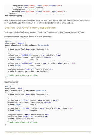 GoalKicker.com – Hibernate Notes for Professionals 27
<many-to-one name="author" class="Author" cascade="all">
<column name="author"></column>
</many-to-one>
<property name="publisher" column="publisher" type="string"/>
</class>
</hibernate-mapping>
What makes the one to many connection is that the Book class contains an Author and the xml has the <many-to-
one> tag. The cascade attribute allows you to set how the child entity will be saved/updated.
Section 10.2: OneToMany association
To illustrate relation OneToMany we need 2 Entities e.g. Country and City. One Country has multiple Cities.
In the CountryEntity beloww we deﬁne set of cities for Country.
@Entity
@Table(name = "Country")
public class CountryEntity implements Serializable
{
private static final long serialVersionUID = 1L;
@Id
@Column(name = "COUNTRY_ID", unique = true, nullable = false)
@GeneratedValue(strategy = GenerationType.SEQUENCE)
private Integer countryId;
@Column(name = "COUNTRY_NAME", unique = true, nullable = false, length = 100)
private String countryName;
@OneToMany(mappedBy="country", fetch=FetchType.LAZY)
private Set<CityEntity> cities = new HashSet<>();
//Getters and Setters are not shown
}
Now the city entity.
@Entity
@Table(name = "City")
public class CityEntity implements Serializable
{
private static final long serialVersionUID = 1L;
@Id
@Column(name = "CITY_ID", unique = true, nullable = false)
@GeneratedValue(strategy = GenerationType.SEQUENCE)
private Integer cityId;
@Column(name = "CITY_NAME", unique = false, nullable = false, length = 100)
private String cityName;
@ManyToOne(optional=false, fetch=FetchType.EAGER)
@JoinColumn(name="COUNTRY_ID", nullable=false)
private CountryEntity country;
//Getters and Setters are not shown
}
 