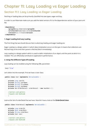 GoalKicker.com – Hibernate Notes for Professionals 28
Chapter 11: Lazy Loading vs Eager Loading
Section 11.1: Lazy Loading vs Eager Loading
Fetching or loading data can be primarily classiﬁed into two types: eager and lazy.
In order to use Hibernate make sure you add the latest version of it to the dependencies section of your pom.xml
ﬁle:
<dependency>
<groupId>org.hibernate</groupId>
<artifactId>hibernate-core</artifactId>
<version>5.2.1.Final</version>
</dependency>
1. Eager Loading And Lazy Loading
The ﬁrst thing that we should discuss here is what lazy loading and eager loading are:
Eager Loading is a design pattern in which data initialization occurs on the spot. It means that collections are
fetched fully at the time their parent is fetched (fetch immediately)
Lazy Loading is a design pattern which is used to defer initialization of an object until the point at which it is
needed. This can eﬀectively contribute to application's performance.
2. Using The Diﬀerent Types Of Loading
Lazy loading can be enabled using the following XML parameter:
lazy="true"
Let's delve into the example. First we have a User class:
public class User implements Serializable {
private Long userId;
private String userName;
private String firstName;
private String lastName;
private Set<OrderDetail> orderDetail = new HashSet<>();
//setters and getters
//equals and hashcode
}
Look at the Set of orderDetail that we have. Now let's have a look at the OrderDetail class:
public class OrderDetail implements Serializable {
private Long orderId;
private Date orderDate;
private String orderDesc;
private User user;
//setters and getters
//equals and hashcode
 