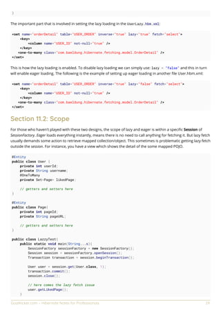 GoalKicker.com – Hibernate Notes for Professionals 29
}
The important part that is involved in setting the lazy loading in the UserLazy.hbm.xml:
<set name="orderDetail" table="USER_ORDER" inverse="true" lazy="true" fetch="select">
<key>
<column name="USER_ID" not-null="true" />
</key>
<one-to-many class="com.baeldung.hibernate.fetching.model.OrderDetail" />
</set>
This is how the lazy loading is enabled. To disable lazy loading we can simply use: lazy = "false" and this in turn
will enable eager loading. The following is the example of setting up eager loading in another ﬁle User.hbm.xml:
<set name="orderDetail" table="USER_ORDER" inverse="true" lazy="false" fetch="select">
<key>
<column name="USER_ID" not-null="true" />
</key>
<one-to-many class="com.baeldung.hibernate.fetching.model.OrderDetail" />
</set>
Section 11.2: Scope
For those who haven't played with these two designs, the scope of lazy and eager is within a speciﬁc Session of
SessionFactory. Eager loads everything instantly, means there is no need to call anything for fetching it. But lazy fetch
usually demands some action to retrieve mapped collection/object. This sometimes is problematic getting lazy fetch
outside the session. For instance, you have a view which shows the detail of the some mapped POJO.
@Entity
public class User {
private int userId;
private String username;
@OneToMany
private Set<Page> likedPage;
// getters and setters here
}
@Entity
public class Page{
private int pageId;
private String pageURL;
// getters and setters here
}
public class LazzyTest{
public static void main(String...s){
SessionFactory sessionFactory = new SessionFactory();
Session session = sessionFactory.openSession();
Transaction transaction = session.beginTransaction();
User user = session.get(User.class, 1);
transaction.commit();
session.close();
// here comes the lazy fetch issue
user.getLikedPage();
}
 
