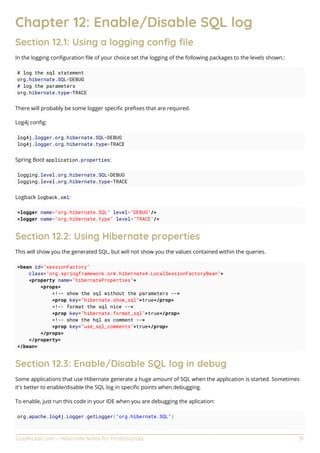 GoalKicker.com – Hibernate Notes for Professionals 31
Chapter 12: Enable/Disable SQL log
Section 12.1: Using a logging conﬁg ﬁle
In the logging conﬁguration ﬁle of your choice set the logging of the following packages to the levels shown.:
# log the sql statement
org.hibernate.SQL=DEBUG
# log the parameters
org.hibernate.type=TRACE
There will probably be some logger speciﬁc preﬁxes that are required.
Log4j conﬁg:
log4j.logger.org.hibernate.SQL=DEBUG
log4j.logger.org.hibernate.type=TRACE
Spring Boot application.properties:
logging.level.org.hibernate.SQL=DEBUG
logging.level.org.hibernate.type=TRACE
Logback logback.xml:
<logger name="org.hibernate.SQL" level="DEBUG"/>
<logger name="org.hibernate.type" level="TRACE"/>
Section 12.2: Using Hibernate properties
This will show you the generated SQL, but will not show you the values contained within the queries.
<bean id="sessionFactory"
class="org.springframework.orm.hibernate4.LocalSessionFactoryBean">
<property name="hibernateProperties">
<props>
<!-- show the sql without the parameters -->
<prop key="hibernate.show_sql">true</prop>
<!-- format the sql nice -->
<prop key="hibernate.format_sql">true</prop>
<!-- show the hql as comment -->
<prop key="use_sql_comments">true</prop>
</props>
</property>
</bean>
Section 12.3: Enable/Disable SQL log in debug
Some applications that use Hibernate generate a huge amount of SQL when the application is started. Sometimes
it's better to enable/disable the SQL log in speciﬁc points when debugging.
To enable, just run this code in your IDE when you are debugging the aplication:
org.apache.log4j.Logger.getLogger("org.hibernate.SQL")
 