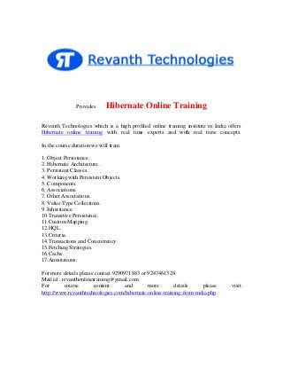 Provides

Hibernate Online Training

Revanth Technologies which is a high profiled online training institute in India offers
Hibernate online training with real time experts and with real time concepts.
In the course duration we will train
1. Object Persistence.
2. Hibernate Architecture .
3. Persistent Classes.
4. Working with Persistent Objects.
5. Components.
6. Associations.
7. Other Associations.
8. Value Type Collections.
9. Inheritance.
10.Transitive Persistence.
11.Custom Mapping.
12.HQL.
13.Criteria.
14.Transactions and Concurrency.
15.Fetching Strategies.
16.Cache.
17.Annotations.
For more details please contact 9290971883 or 9247461324.
Mail id : revanthonlinetraining@gmail.com
For
course
content
and
more
details
please
http://www.revanthtechnologies.com/hibernate-online-training-from-india.php

visit

 