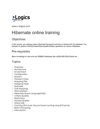 www.v-logics.com 
Hibernate online training 
Objectives In this course, you will learn about hibernate framework and how to interact with the database. You will learn to perform CRUD(Create-Read-Update-Delete) operations on various databases. 
Pre-requisites Basic knowledge of Java and any RDBMS databases like mySQL/MS-SQL/Oracle etc... 
Topics Overview Architecture Environment Configuration Sessions Persistent Class Mapping Files Mapping Types Examples O/R Mappings @Annotations Hibernate Query Language(HQL) Criteria Queries Restrictions Named Queries Native SQL Caching (First level, Second level caching using EhCache) Batch Processing Interceptors 
