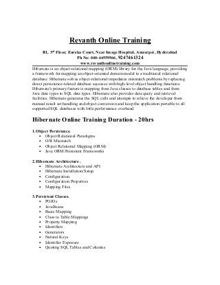 Revanth Online Training
       B1, 3rd Floor, Eureka Court, Near Image Hospital, Ameerpet, Hyderabad
                           Ph No: 040-64559566, 9247461324
                             www.revanthonlinetraining.com
Hibernate is an object-relational mapping (ORM) library for the Java language, providing
a framework for mapping an object-oriented domain model to a traditional relational
database. Hibernate solves object-relational impedance mismatch problems by replacing
direct persistence-related database accesses with high-level object handling functions.
Hibernate's primary feature is mapping from Java classes to database tables and from
Java data types to SQL data types. Hibernate also provides data query and retrieval
facilities. Hibernate generates the SQL calls and attempts to relieve the developer from
manual result set handling and object conversion and keep the application portable to all
supported SQL databases with little performance overhead.

Hibernate Online Training Duration - 20hrs
1.Object Persistence.
   • Object/Relational Paradigms
   • O/R Mismatch
   • Object Relational Mapping (ORM)
   • Java ORM/Persistent Frameworks

2.Hibernate Architecture .
   • Hibernate Architecture and API
   • Hibernate Installation/Setup
   • Configuration
   • Configuration Properties
   • Mapping Files

3.Persistent Classes.
   • POJOs
   • JavaBeans
   • Basic Mapping
   • Class to Table Mappings
   • Property Mapping
   • Identifiers
   • Generators
   • Natural Keys
   • Identifier Exposure
   • Quoting SQL Tables and Columns
 