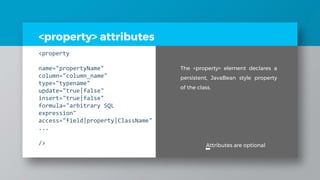 <property> attributes
<property
name="propertyName"
column="column_name"
type="typename"
update="true|false"
insert="true|false"
formula="arbitrary SQL
expression"
access="field|property|ClassName"
...
/> Attributes are optional
The <property> element declares a
persistent, JavaBean style property
of the class.
 