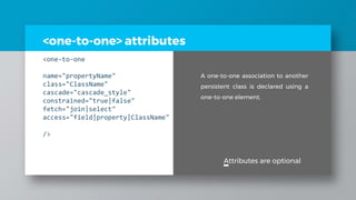 <one-to-one> attributes
<one-to-one
name="propertyName"
class="ClassName"
cascade="cascade_style"
constrained="true|false"
fetch="join|select"
access="field|property|ClassName"
/>
Attributes are optional
A one-to-one association to another
persistent class is declared using a
one-to-one element.
 