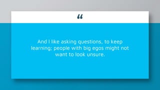 “
And I like asking questions, to keep
learning; people with big egos might not
want to look unsure.
 