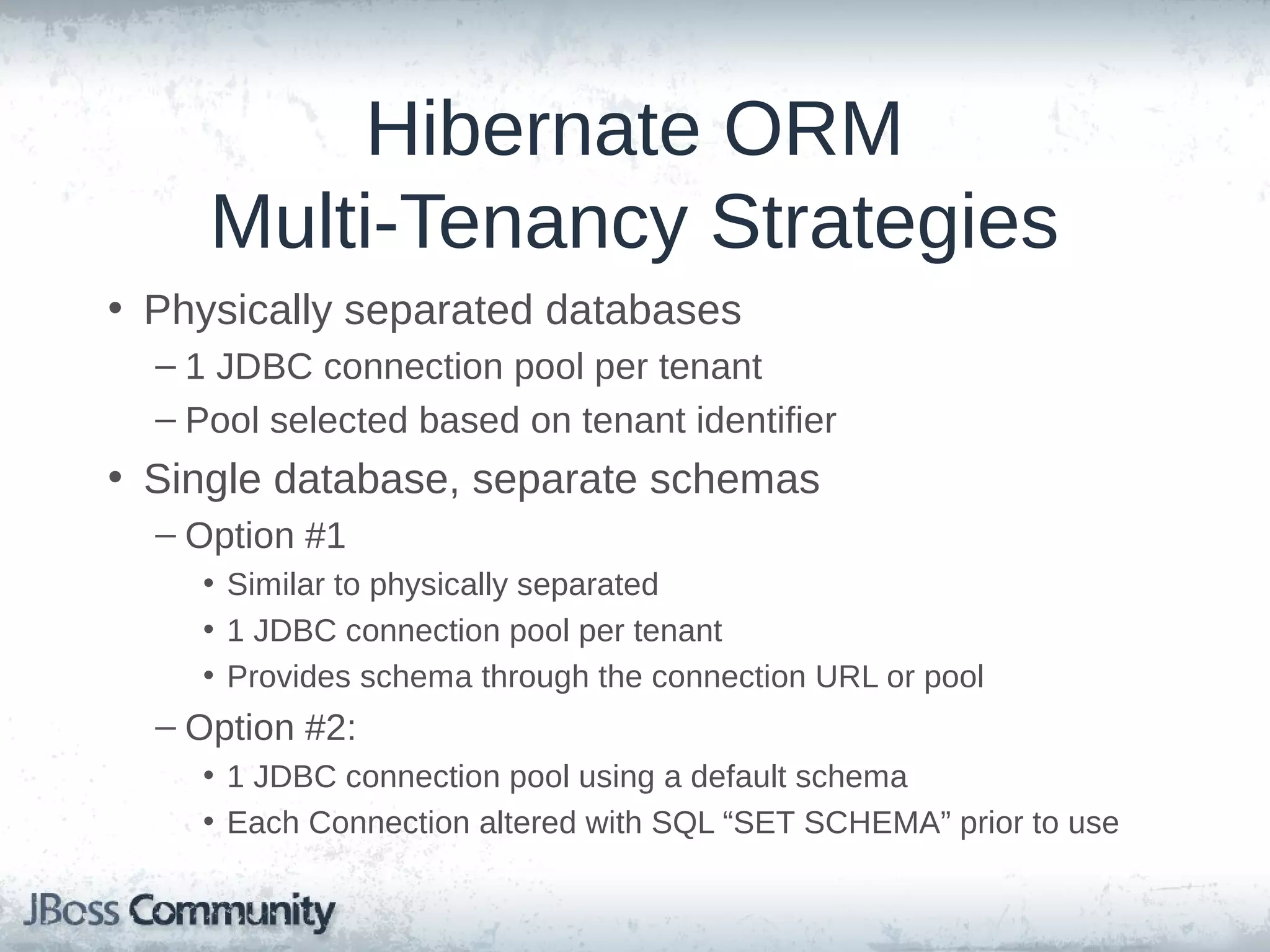 Hibernate ORM Multi-Tenancy Strategies • Physically separated databases – 1 JDBC connection pool per tenant – Pool selected based on tenant identifier • Single database, separate schemas – Option #1 • Similar to physically separated • 1 JDBC connection pool per tenant • Provides schema through the connection URL or pool – Option #2: • 1 JDBC connection pool using a default schema • Each Connection altered with SQL “SET SCHEMA” prior to use 