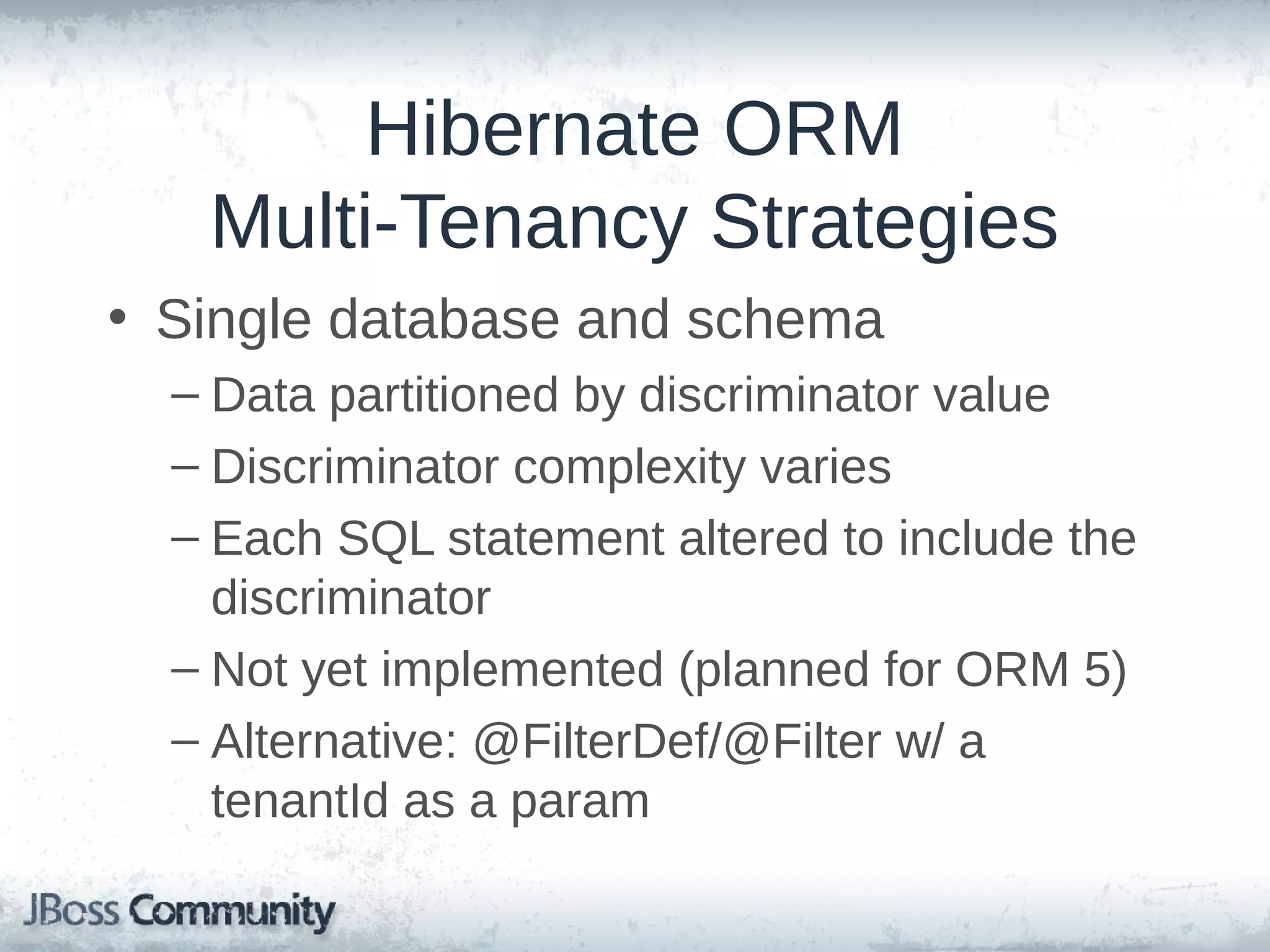 Hibernate ORM Multi-Tenancy Strategies • Single database and schema – Data partitioned by discriminator value – Discriminator complexity varies – Each SQL statement altered to include the discriminator – Not yet implemented (planned for ORM 5) – Alternative: @FilterDef/@Filter w/ a tenantId as a param 