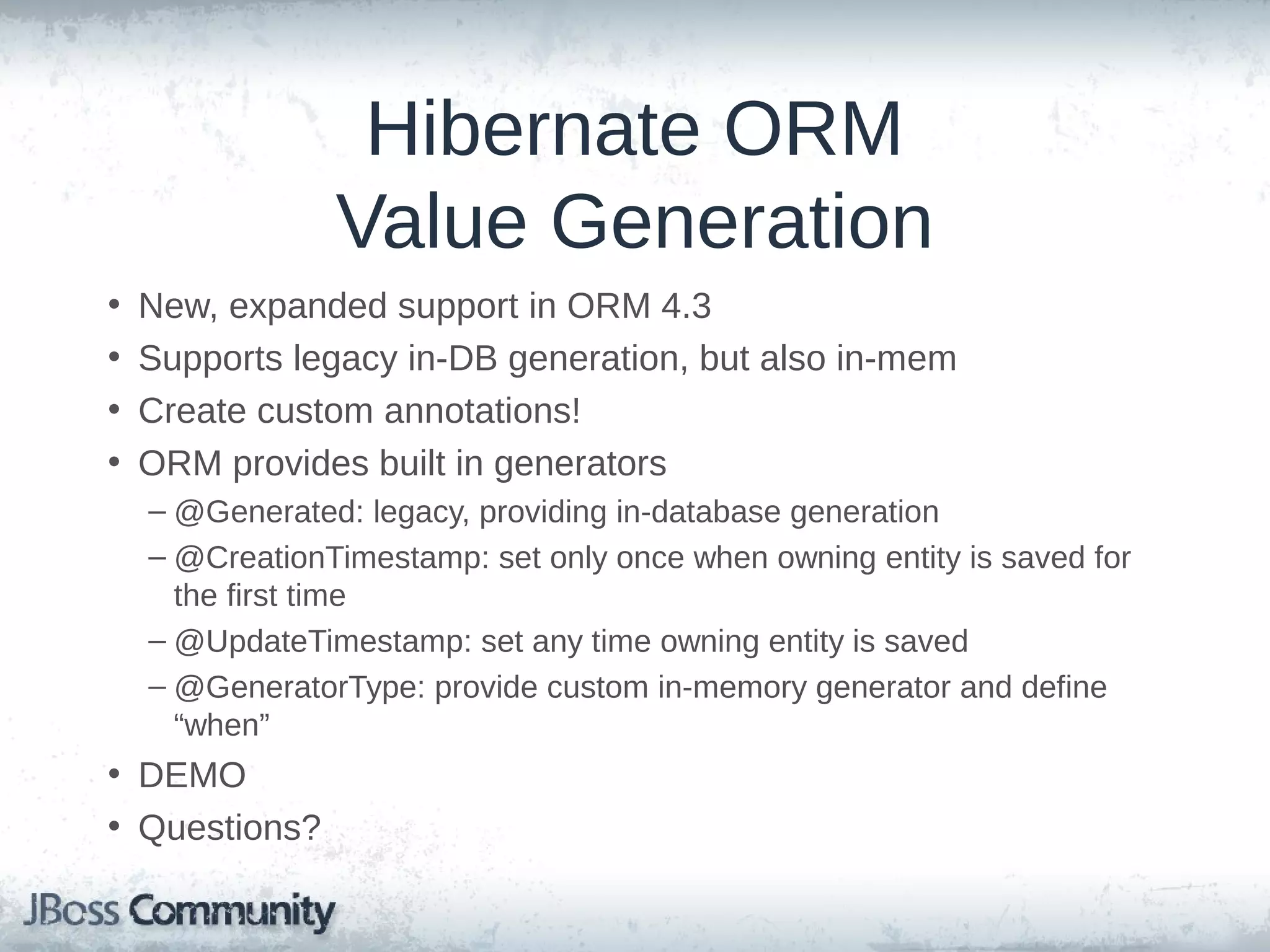 Hibernate ORM Value Generation • • • • New, expanded support in ORM 4.3 Supports legacy in-DB generation, but also in-mem Create custom annotations! ORM provides built in generators – @Generated: legacy, providing in-database generation – @CreationTimestamp: set only once when owning entity is saved for the first time – @UpdateTimestamp: set any time owning entity is saved – @GeneratorType: provide custom in-memory generator and define “when” • DEMO • Questions? 