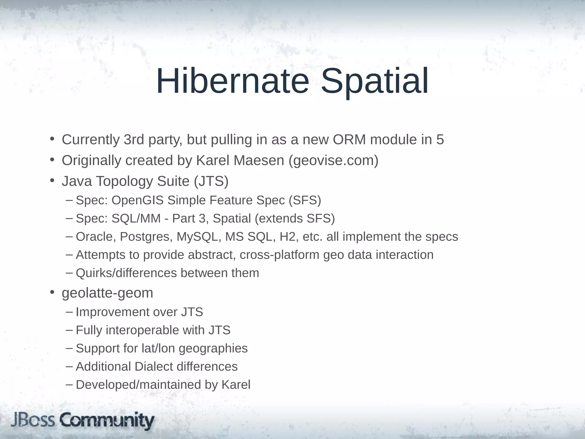 Hibernate Spatial • Currently 3rd party, but pulling in as a new ORM module in 5 • Originally created by Karel Maesen (geovise.com) • Java Topology Suite (JTS) – OpenGIS Simple Feature Spec (SFS) & SQL/MM Spatial (extends SFS) – Oracle, Postgres, MySQL, MS SQL, H2, etc. all implement the specs – Attempts to provide abstract, cross-platform geo data, but diffs between them • geolatte-geom – Developed/maintained by Karel – Improvement over JTS – Fully interoperable with JTS – Support for lat/lon geographies – Additional Dialect differences 