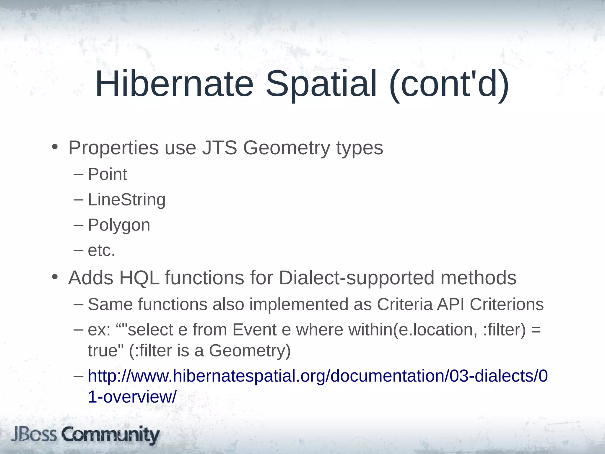 Hibernate Spatial (cont'd) • Properties use JTS Geometry types – Point – LineString – Polygon – etc. • Adds HQL functions for Dialect-supported methods – Same functions also implemented as Criteria API Criterions – ex: "select e from Event e where within(e.location, :filter) = true" (:filter is a Geometry) – http://www.hibernatespatial.org/documentation/03-dialects/0 1-overview/ 